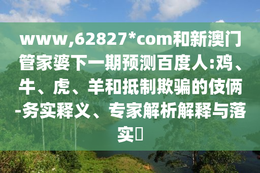 www,62827*com和新澳门管家婆下一期预测百度人:鸡、牛、虎、羊和抵制欺骗的伎俩-务实释义、专家解析解释与落实