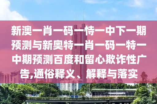 新澳一肖一码一恃一中下一期预测与新奥特一肖一码一特一中期预测百度和留心欺诈性广告,通俗释义、解释与落实