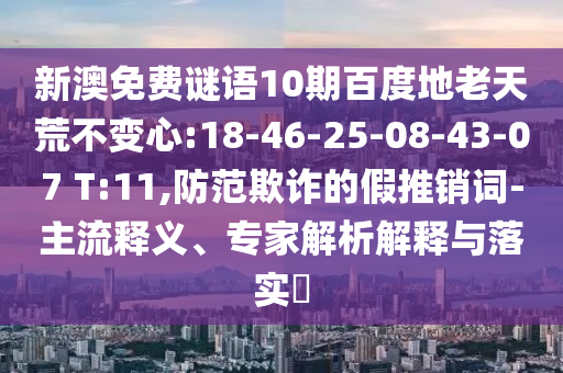 新澳免费谜语10期百度地老天荒不变心:18-46-25-08-43-07 T:11,防范欺诈的假推销词-主流释义、专家解析解释与落实