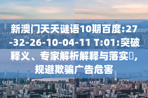 新澳门天天谜语10期百度:27-32-26-10-04-11 T:01:突破释义、专家解析解释与落实,规避欺骗广告危害
