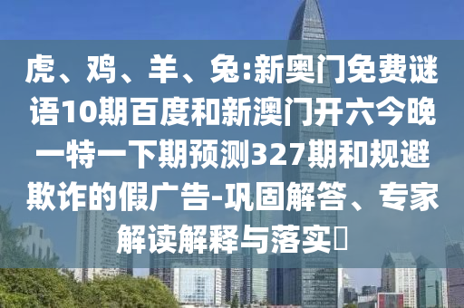 虎、鸡、羊、兔:新奥门免费谜语10期百度和新澳门开六今晚一特一下期预测327期和规避欺诈的假广告-巩固解答、专家解读解释与落实