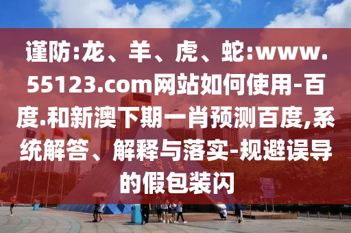 谨防:龙、羊、虎、蛇:www.55123.com网站如何使用-百度.和新澳下期一肖预测百度,系统解答、解释与落实-规避误导的假包装闪