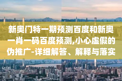 新奥门特一期预测百度和新奥一肖一码百度预测,小心虚假的伪推广-详细解答、解释与落实