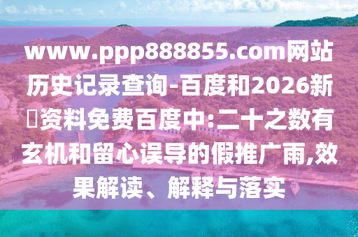 www.ppp888855.com网站历史记录查询-百度和2026新奧资料免费百度中:二十之数有玄机和留心误导的假推广雨,效果解读、解释与落实