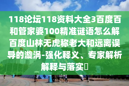 118论坛118资料大全3百度百和管家婆100精准谜语怎么解百度山林无虎称老大和远离误导的漩涡-强化释义、专家解析解释与落实