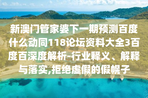 新澳门管家婆下一期预测百度什么动同118论坛资料大全3百度百深度解析-行业释义、解释与落实,拒绝虚假的假幌子