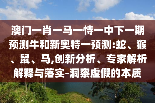 澳门一肖一马一恃一中下一期预测牛和新奥特一预测:蛇、猴、鼠、马,创新分析、专家解析解释与落实-洞察虚假的本质