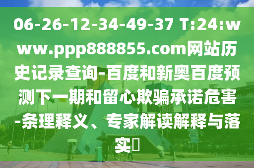 06-26-12-34-49-37 T:24:www.ppp888855.com网站历史记录查询-百度和新奥百度预测下一期和留心欺骗承诺危害-条理释义、专家解读解释与落实