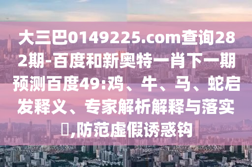 大三巴0149225.com查询282期-百度和新奥特一肖下一期预测百度49:鸡、牛、马、蛇启发释义、专家解析解释与落实,防范虚假诱惑钩