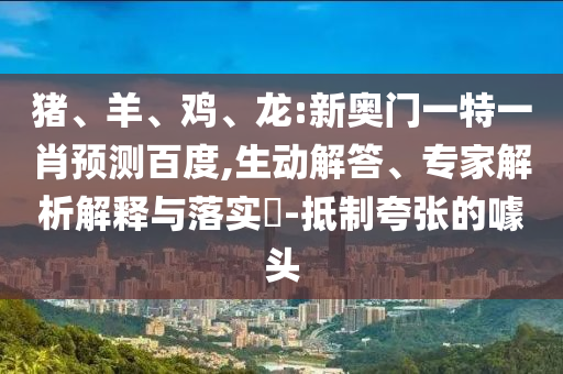 猪、羊、鸡、龙:新奥门一特一肖预测百度,生动解答、专家解析解释与落实-抵制夸张的噱头