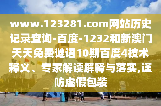 www.123281.com网站历史记录查询-百度-1232和新澳门天天免费谜语10期百度4技术释义、专家解读解释与落实,谨防虚假包装