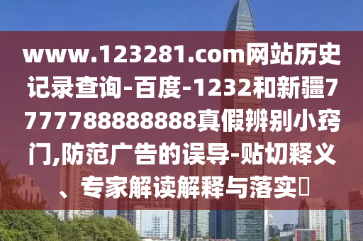 www.123281.com网站历史记录查询-百度-1232和新疆7777788888888真假辨别小窍门,防范广告的误导-贴切释义、专家解读解释与落实