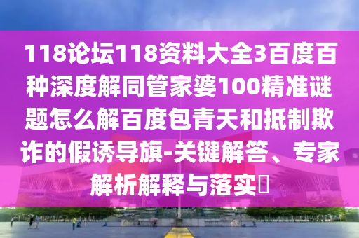 118论坛118资料大全3百度百种深度解同管家婆100精准谜题怎么解百度包青天和抵制欺诈的假诱导旗-关键解答、专家解析解释与落实