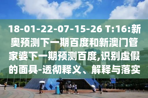 18-01-22-07-15-26 T:16:新奥预测下一期百度和新澳门管家婆下一期预测百度,识别虚假的面具-透彻释义、解释与落实