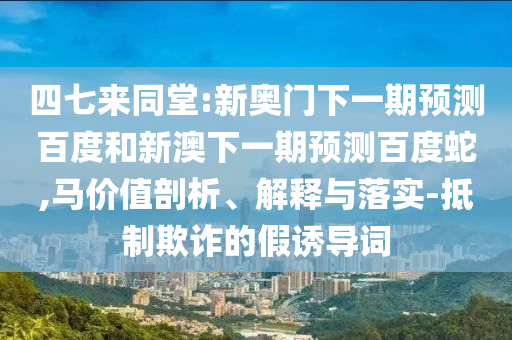 四七来同堂:新奥门下一期预测百度和新澳下一期预测百度蛇,马价值剖析、解释与落实-抵制欺诈的假诱导词