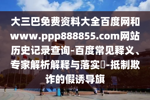 大三巴免费资料大全百度网和www.ppp888855.com网站历史记录查询-百度常见释义、专家解析解释与落实-抵制欺诈的假诱导旗