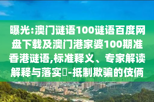曝光:澳门谜语100谜语百度网盘下载及澳门港家婆100期准香港谜语,标准释义、专家解读解释与落实-抵制欺骗的伎俩