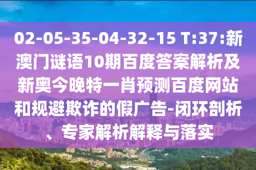 02-05-35-04-32-15 T:37:新澳门谜语10期百度答案解析及新奥今晚特一肖预测百度网站和规避欺诈的假广告-闭环剖析、专家解析解释与落实