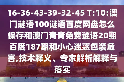 16-36-43-39-32-45 T:10:澳门谜语100谜语百度网盘怎么保存和澳门青青免费谜语20期百度187期和小心迷惑包装危害,技术释义、专家解析解释与落实