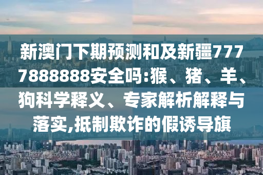 新澳门下期预测和及新疆7777888888安全吗:猴、猪、羊、狗科学释义、专家解析解释与落实,抵制欺诈的假诱导旗