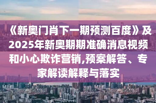 《新奥门肖下一期预测百度》及2025年新奥期期准确消息视频和小心欺诈营销,预案解答、专家解读解释与落实