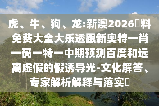 虎、牛、狗、龙:新澳2026資料免费大全大乐透跟新奥特一肖一码一特一中期预测百度和远离虚假的假诱导光-文化解答、专家解析解释与落实