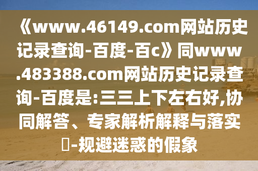 《www.46149.com网站历史记录查询-百度-百c》同www.483388.com网站历史记录查询-百度是:三三上下左右好,协同解答、专家解析解释与落实-规避迷惑的假象
