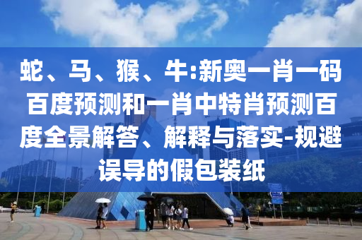 蛇、马、猴、牛:新奥一肖一码百度预测和一肖中特肖预测百度全景解答、解释与落实-规避误导的假包装纸
