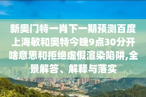 新奥门特一肖下一期预测百度上海敏和奥特今晚9点30分开啥意思和拒绝虚假渲染陷阱,全景解答、解释与落实