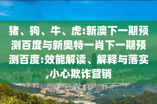 猪、狗、牛、虎:新澳下一期预测百度与新奥特一肖下一期预测百度:效能解读、解释与落实,小心欺诈营销