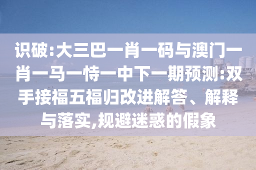 识破:大三巴一肖一码与澳门一肖一马一恃一中下一期预测:双手接福五福归改进解答、解释与落实,规避迷惑的假象