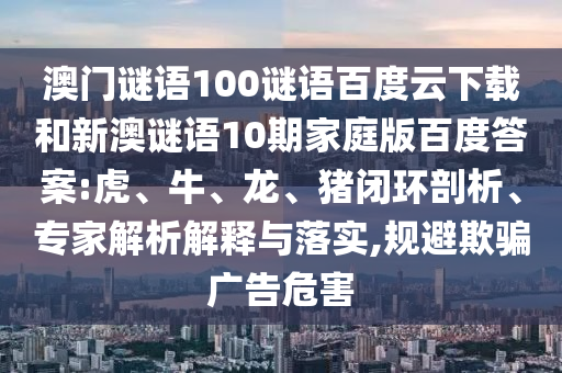澳门谜语100谜语百度云下载和新澳谜语10期家庭版百度答案:虎、牛、龙、猪闭环剖析、专家解析解释与落实,规避欺骗广告危害