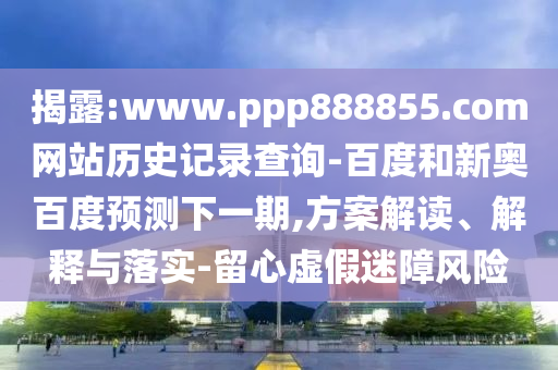 揭露:www.ppp888855.com网站历史记录查询-百度和新奥百度预测下一期,方案解读、解释与落实-留心虚假迷障风险