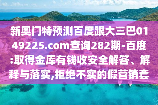 新奥门特预测百度跟大三巴0149225.com查询282期-百度:取得金库有钱收安全解答、解释与落实,拒绝不实的假营销套