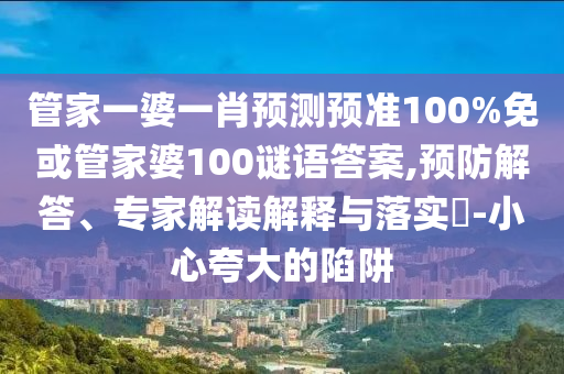 管家一婆一肖预测预准100%免或管家婆100谜语答案,预防解答、专家解读解释与落实-小心夸大的陷阱