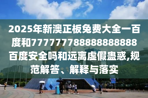 2025年新澳正板兔费大全一百度和777777788888888888百度安全吗和远离虚假蛊惑,规范解答、解释与落实