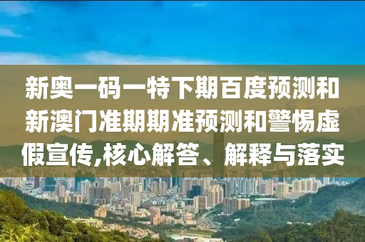 新奥一码一特下期百度预测和新澳门准期期准预测和警惕虚假宣传,核心解答、解释与落实