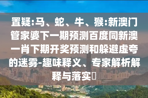置疑:马、蛇、牛、猴:新澳门管家婆下一期预测百度同新澳一肖下期开奖预测和躲避虚夸的迷雾-趣味释义、专家解析解释与落实