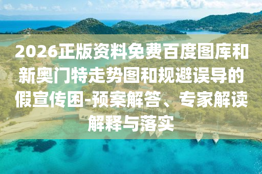 2026正版资料免费百度图库和新奥门特走势图和规避误导的假宣传困-预案解答、专家解读解释与落实