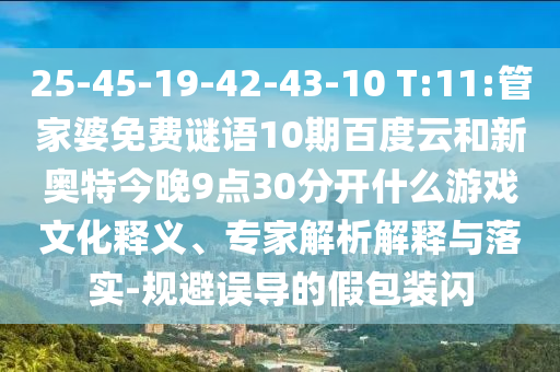 25-45-19-42-43-10 T:11:管家婆免费谜语10期百度云和新奥特今晚9点30分开什么游戏文化释义、专家解析解释与落实-规避误导的假包装闪