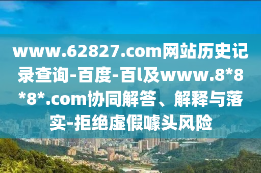 www.62827.com网站历史记录查询-百度-百l及www.8*8*8*.com协同解答、解释与落实-拒绝虚假噱头风险