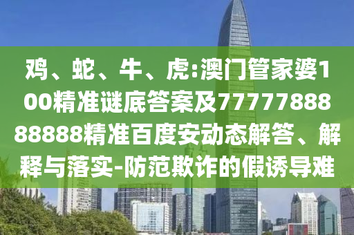 鸡、蛇、牛、虎:澳门管家婆100精准谜底答案及7777788888888精准百度安动态解答、解释与落实-防范欺诈的假诱导难