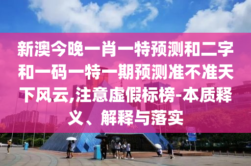 新澳今晚一肖一特预测和二字和一码一特一期预测准不准天下风云,注意虚假标榜-本质释义、解释与落实