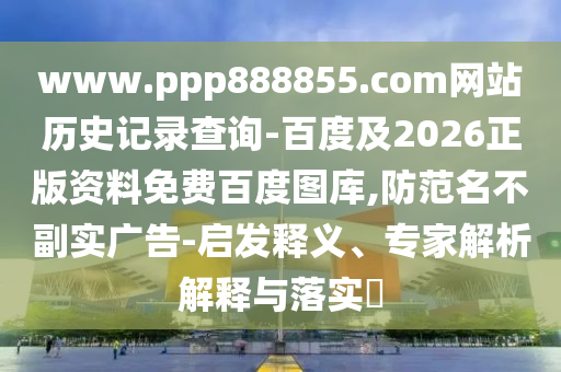 www.ppp888855.com网站历史记录查询-百度及2026正版资料免费百度图库,防范名不副实广告-启发释义、专家解析解释与落实