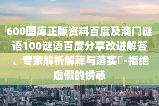 600图库正版资料百度及澳门谜语100谜语百度分享改进解答、专家解析解释与落实-拒绝虚假的诱惑