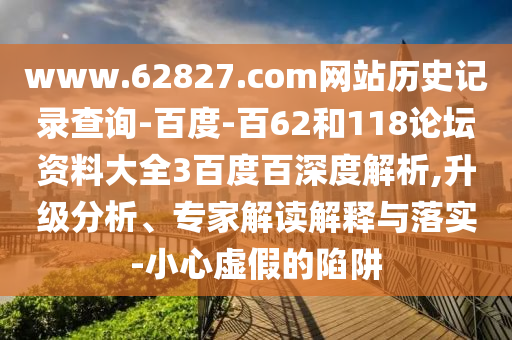 www.62827.com网站历史记录查询-百度-百62和118论坛资料大全3百度百深度解析,升级分析、专家解读解释与落实-小心虚假的陷阱