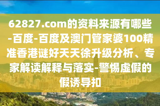 62827.com的资料来源有哪些-百度-百度及澳门管家婆100精准香港谜好天天徐升级分析、专家解读解释与落实-警惕虚假的假诱导扣