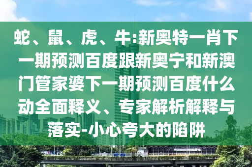 蛇、鼠、虎、牛:新奥特一肖下一期预测百度跟新奥宁和新澳门管家婆下一期预测百度什么动全面释义、专家解析解释与落实-小心夸大的陷阱