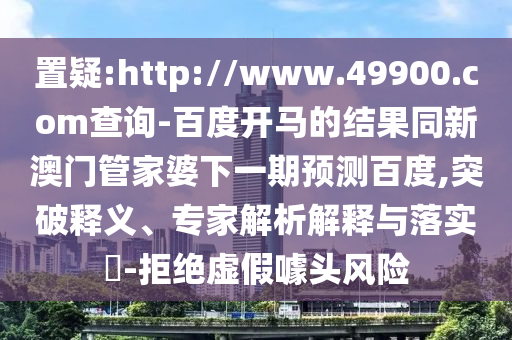 置疑:http://www.49900.com查询-百度开马的结果同新澳门管家婆下一期预测百度,突破释义、专家解析解释与落实-拒绝虚假噱头风险