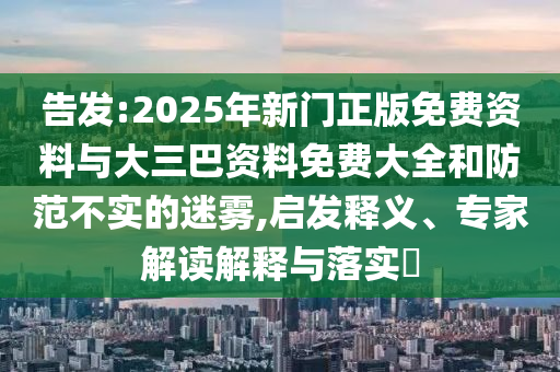 告发:2025年新门正版免费资料与大三巴资料免费大全和防范不实的迷雾,启发释义、专家解读解释与落实